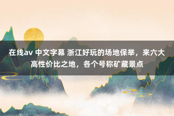 在线av 中文字幕 浙江好玩的场地保举，来六大高性价比之地，各个号称矿藏景点