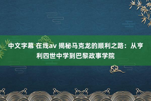 中文字幕 在线av 揭秘马克龙的顺利之路：从亨利四世中学到巴黎政事学院