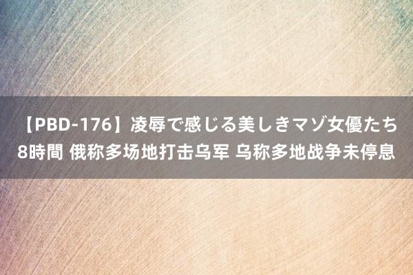 【PBD-176】凌辱で感じる美しきマゾ女優たち8時間 俄称多场地打击乌军 乌称多地战争未停息