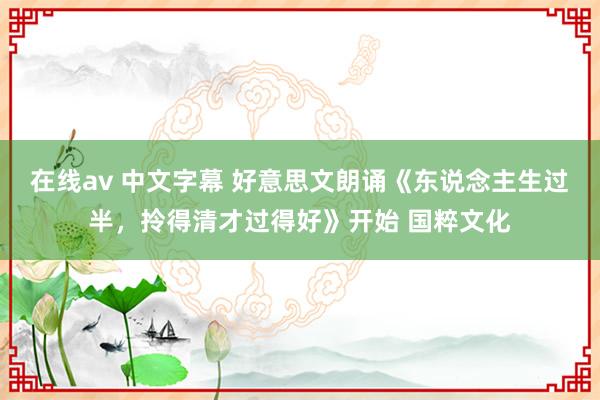 在线av 中文字幕 好意思文朗诵《东说念主生过半，拎得清才过得好》开始 国粹文化