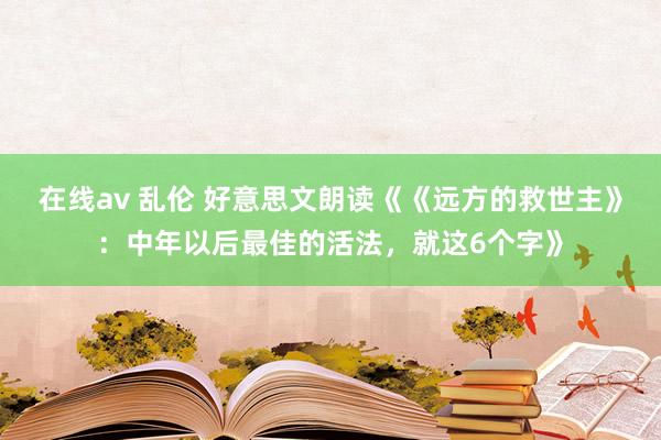 在线av 乱伦 好意思文朗读《《远方的救世主》：中年以后最佳的活法，就这6个字》